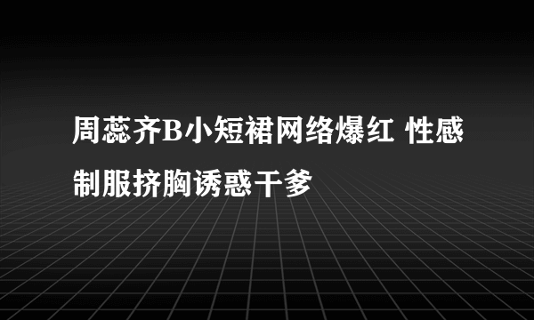 周蕊齐B小短裙网络爆红 性感制服挤胸诱惑干爹