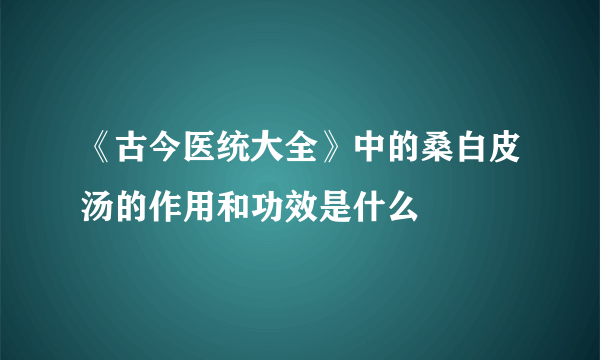 《古今医统大全》中的桑白皮汤的作用和功效是什么