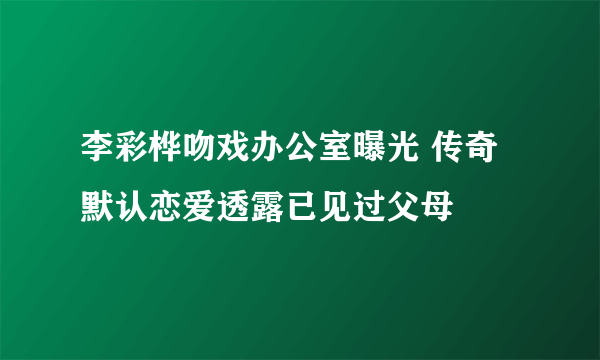 李彩桦吻戏办公室曝光 传奇默认恋爱透露已见过父母