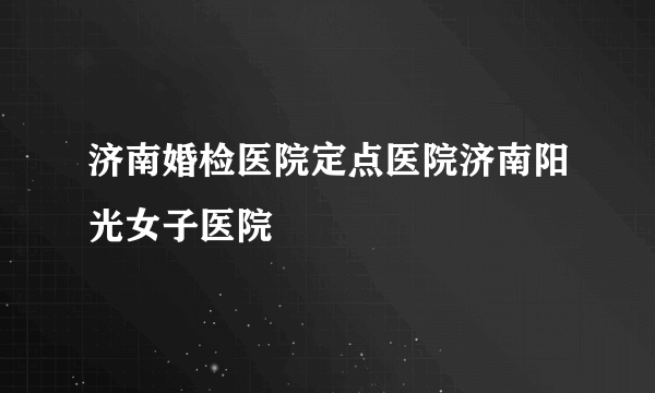 济南婚检医院定点医院济南阳光女子医院