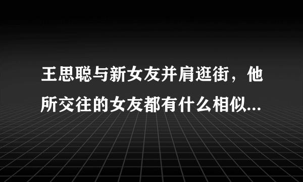 王思聪与新女友并肩逛街，他所交往的女友都有什么相似的地方？