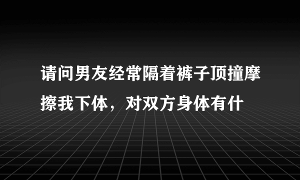 请问男友经常隔着裤子顶撞摩擦我下体，对双方身体有什