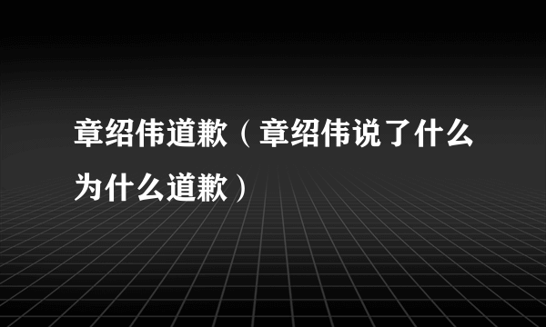 章绍伟道歉（章绍伟说了什么为什么道歉）