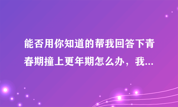 能否用你知道的帮我回答下青春期撞上更年期怎么办，我...