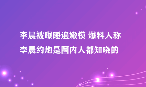 李晨被曝睡遍嫩模 爆料人称李晨约炮是圈内人都知晓的