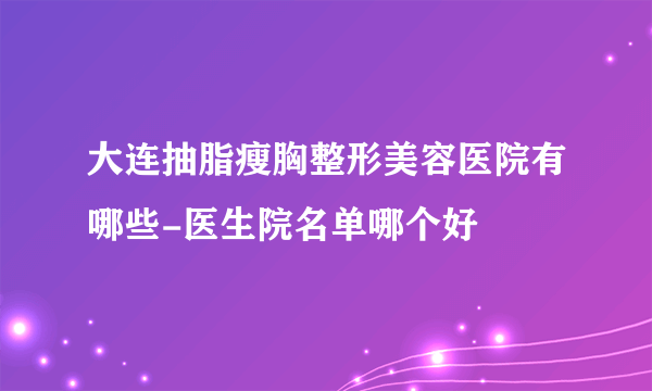 大连抽脂瘦胸整形美容医院有哪些-医生院名单哪个好