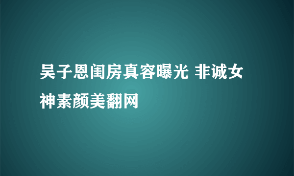 吴子恩闺房真容曝光 非诚女神素颜美翻网