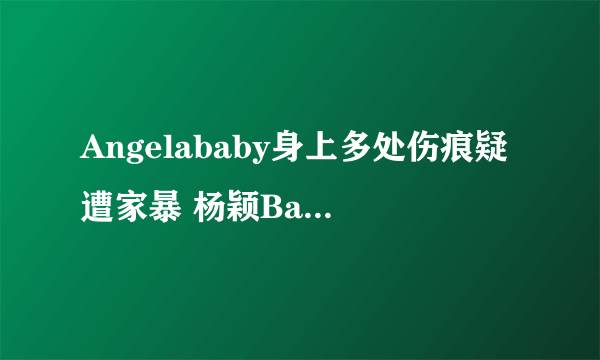 Angelababy身上多处伤痕疑遭家暴 杨颖Baby疑遭家暴是真的吗？