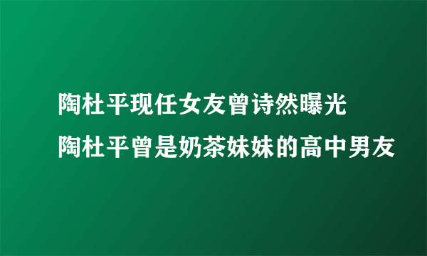 陶杜平现任女友曾诗然曝光 陶杜平曾是奶茶妹妹的高中男友