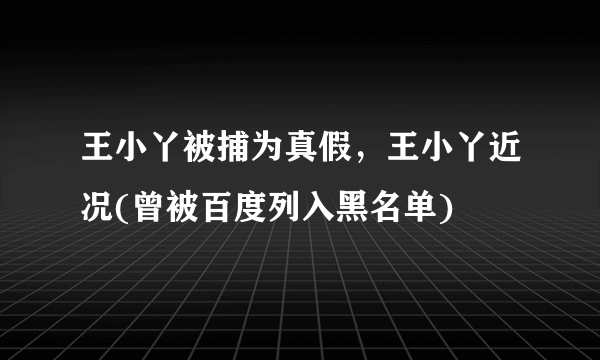 王小丫被捕为真假，王小丫近况(曾被百度列入黑名单) 