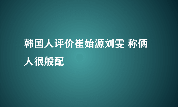 韩国人评价崔始源刘雯 称俩人很般配