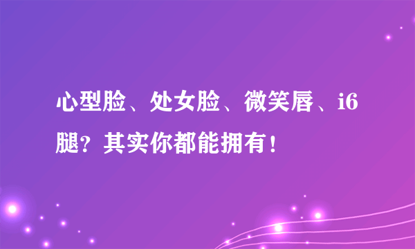 心型脸、处女脸、微笑唇、i6腿？其实你都能拥有！