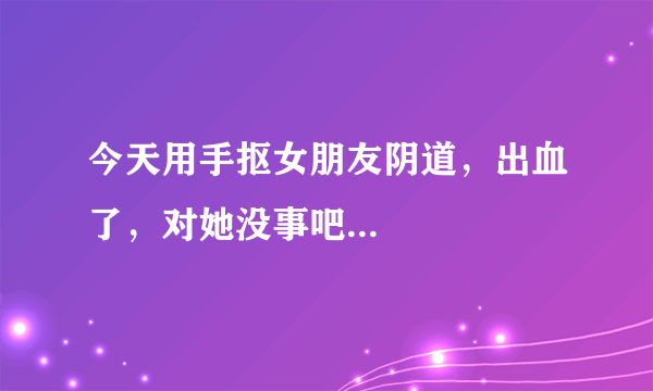 今天用手抠女朋友阴道，出血了，对她没事吧...