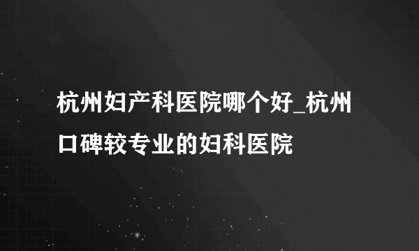 杭州妇产科医院哪个好_杭州口碑较专业的妇科医院