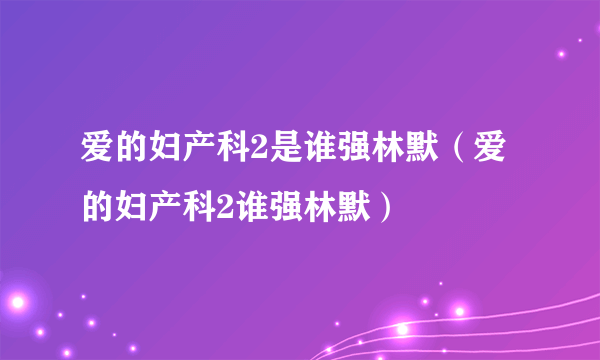 爱的妇产科2是谁强林默（爱的妇产科2谁强林默）