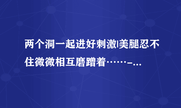 两个洞一起进好刺激|美腿忍不住微微相互磨蹭着……-情感口述