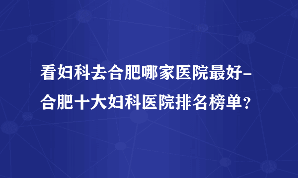 看妇科去合肥哪家医院最好-合肥十大妇科医院排名榜单？