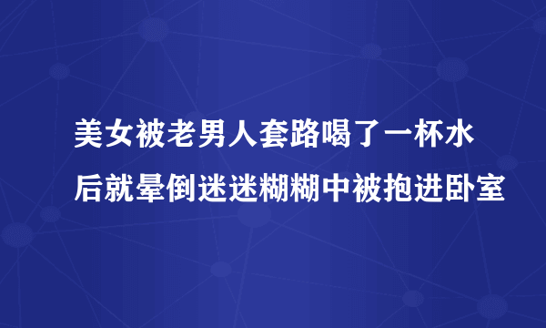 美女被老男人套路喝了一杯水后就晕倒迷迷糊糊中被抱进卧室