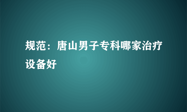 规范：唐山男子专科哪家治疗设备好