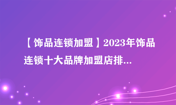 【饰品连锁加盟】2023年饰品连锁十大品牌加盟店排行榜 饰品连锁行业发展趋势分析