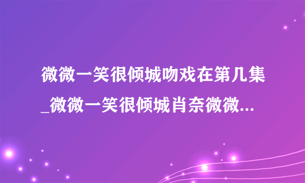 微微一笑很倾城吻戏在第几集_微微一笑很倾城肖奈微微吻戏|第一次|在哪里-知性