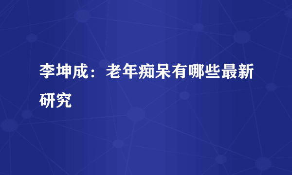 李坤成：老年痴呆有哪些最新研究