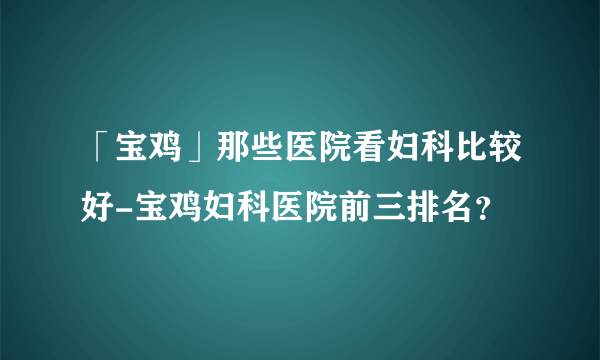 「宝鸡」那些医院看妇科比较好-宝鸡妇科医院前三排名？