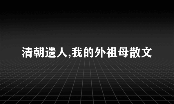 清朝遗人,我的外祖母散文