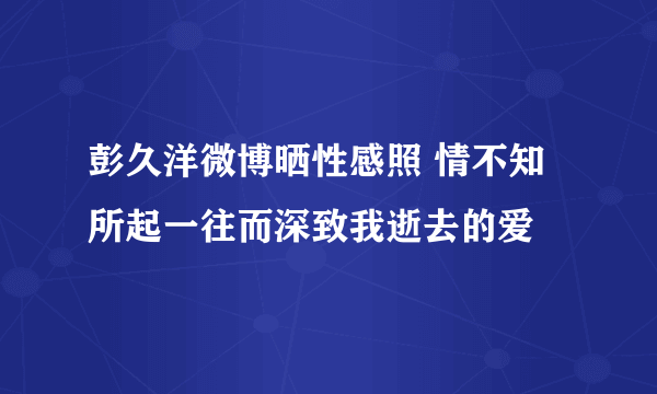 彭久洋微博晒性感照 情不知所起一往而深致我逝去的爱