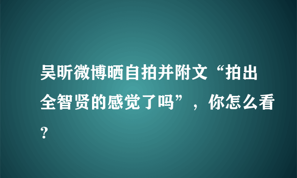 吴昕微博晒自拍并附文“拍出全智贤的感觉了吗”，你怎么看？