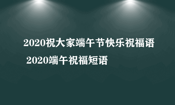 2020祝大家端午节快乐祝福语 2020端午祝福短语