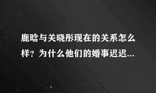 鹿晗与关晓彤现在的关系怎么样？为什么他们的婚事迟迟不办呢？