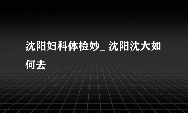 沈阳妇科体检妙_ 沈阳沈大如何去