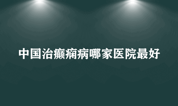 中国治癫痫病哪家医院最好