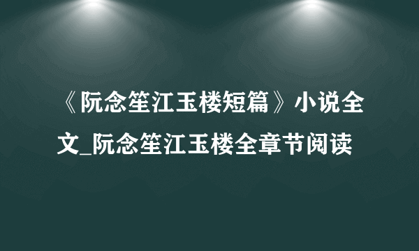 《阮念笙江玉楼短篇》小说全文_阮念笙江玉楼全章节阅读