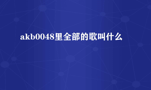 akb0048里全部的歌叫什么