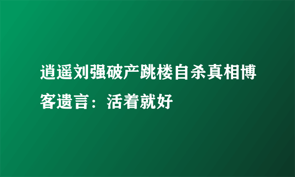 逍遥刘强破产跳楼自杀真相博客遗言：活着就好