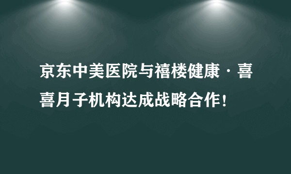 京东中美医院与禧楼健康·喜喜月子机构达成战略合作！