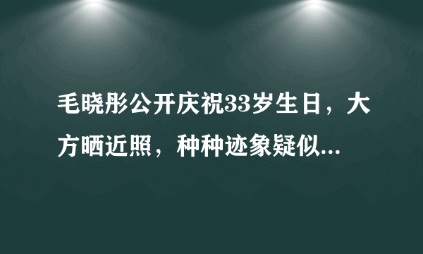 毛晓彤公开庆祝33岁生日，大方晒近照，种种迹象疑似透露新恋情