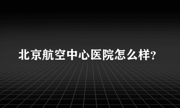 北京航空中心医院怎么样？