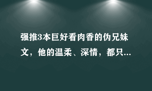 强推3本巨好看肉香的伪兄妹文，他的温柔、深情，都只给了一个人