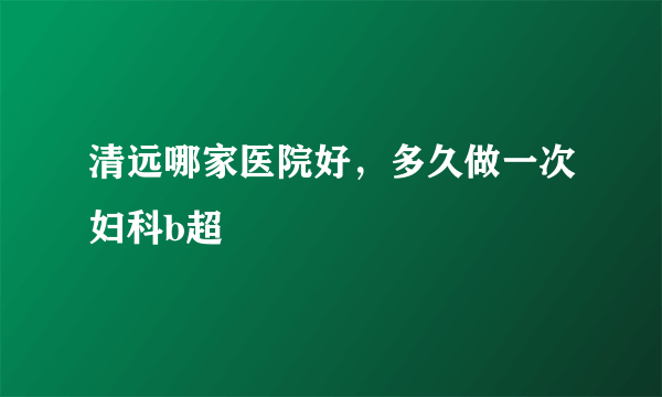 清远哪家医院好，多久做一次妇科b超