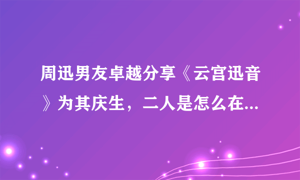 周迅男友卓越分享《云宫迅音》为其庆生，二人是怎么在一起的？