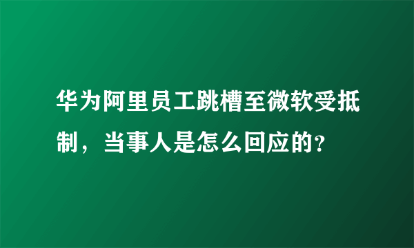 华为阿里员工跳槽至微软受抵制，当事人是怎么回应的？