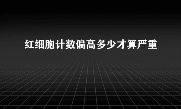 红细胞计数偏高多少才算严重