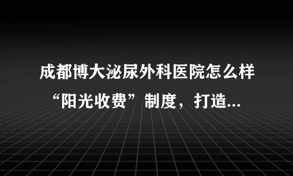 成都博大泌尿外科医院怎么样 “阳光收费”制度，打造高品质男科医院