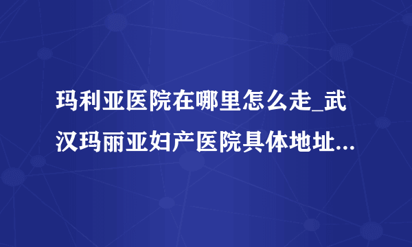 玛利亚医院在哪里怎么走_武汉玛丽亚妇产医院具体地址【武汉武昌区首义路 地铁4号线直达】