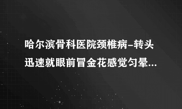 哈尔滨骨科医院颈椎病-转头迅速就眼前冒金花感觉匀晕沉有时候也恶心脖子经常是僵硬