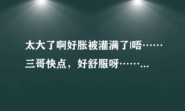 太大了啊好胀被灌满了|唔……三哥快点，好舒服呀……-情感口述