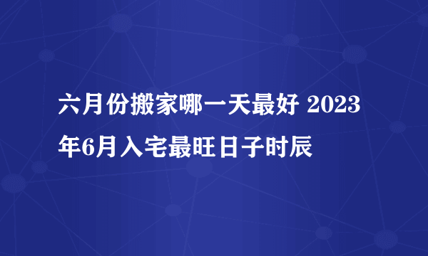 六月份搬家哪一天最好 2023年6月入宅最旺日子时辰